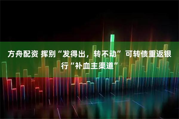 方舟配资 挥别“发得出，转不动” 可转债重返银行“补血主渠道”