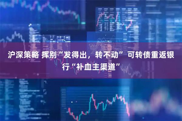 沪深策略 挥别“发得出，转不动” 可转债重返银行“补血主渠道”