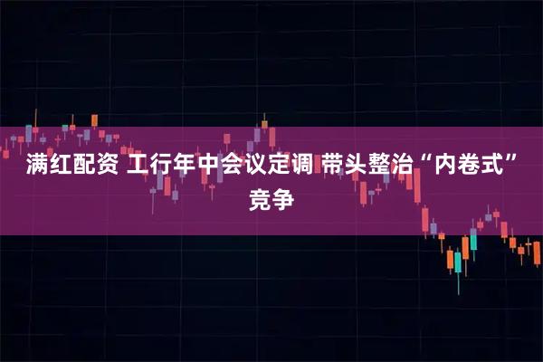 满红配资 工行年中会议定调 带头整治“内卷式”竞争
