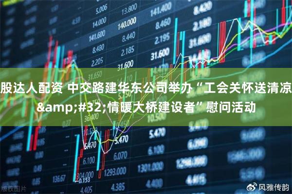 股达人配资 中交路建华东公司举办“工会关怀送清凉&#32;情暖大桥建设者”慰问活动