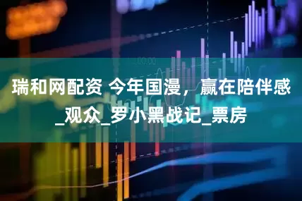 瑞和网配资 今年国漫，赢在陪伴感_观众_罗小黑战记_票房