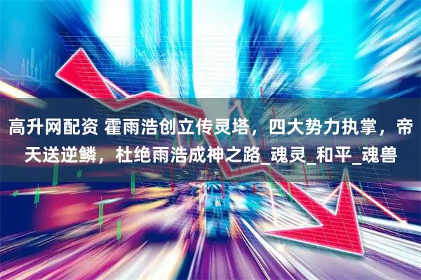 高升网配资 霍雨浩创立传灵塔，四大势力执掌，帝天送逆鳞，杜绝雨浩成神之路_魂灵_和平_魂兽