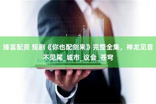 臻富配资 短剧《你也配剑来》完整全集，神龙见首不见尾_城市_议会_苍穹