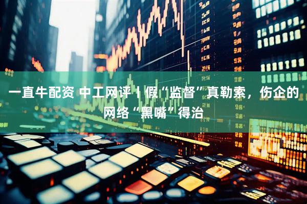 一直牛配资 中工网评丨假“监督”真勒索，伤企的网络“黑嘴”得治