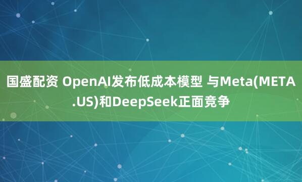 国盛配资 OpenAI发布低成本模型 与Meta(META.US)和DeepSeek正面竞争