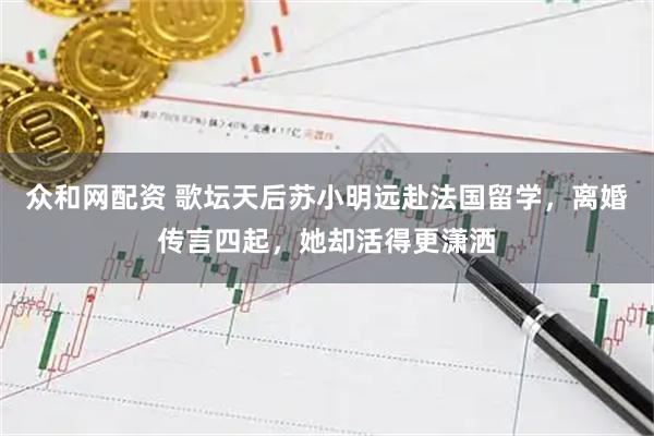 众和网配资 歌坛天后苏小明远赴法国留学，离婚传言四起，她却活得更潇洒