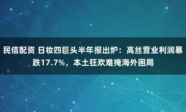民信配资 日妆四巨头半年报出炉：高丝营业利润暴跌17.7%，本土狂欢难掩海外困局