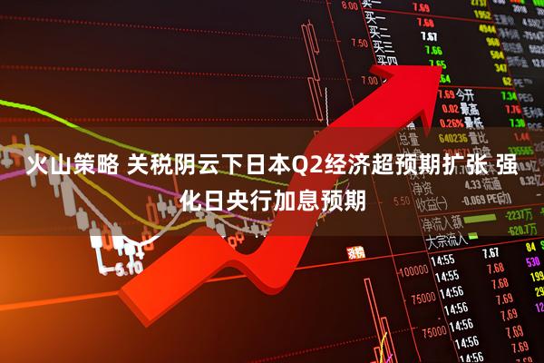 火山策略 关税阴云下日本Q2经济超预期扩张 强化日央行加息预期