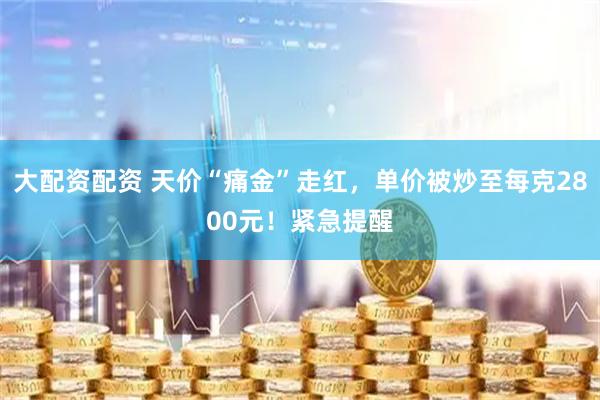 大配资配资 天价“痛金”走红，单价被炒至每克2800元！紧急提醒