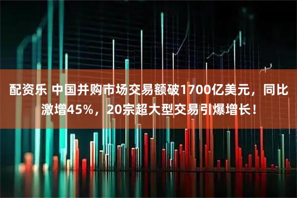 配资乐 中国并购市场交易额破1700亿美元，同比激增45%，20宗超大型交易引爆增长！