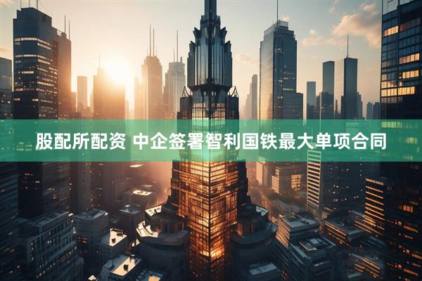股配所配资 中企签署智利国铁最大单项合同