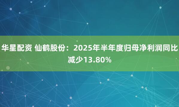 华星配资 仙鹤股份：2025年半年度归母净利润同比减少13.80%
