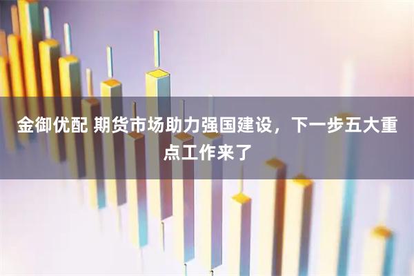 金御优配 期货市场助力强国建设，下一步五大重点工作来了