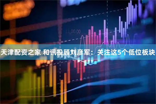 天津配资之家 和讯投顾刘彦军：关注这5个低位板块