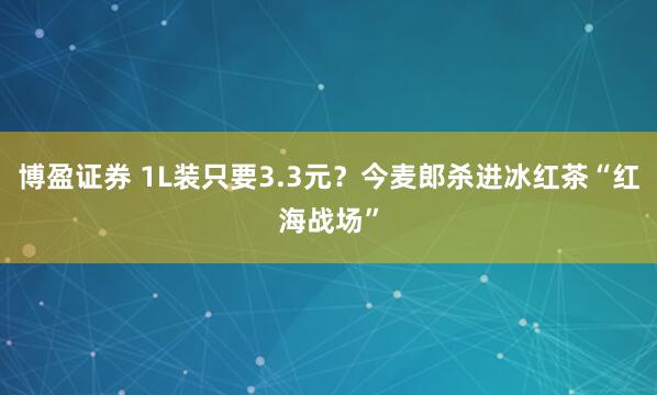 博盈证券 1L装只要3.3元？今麦郎杀进冰红茶“红海战场”