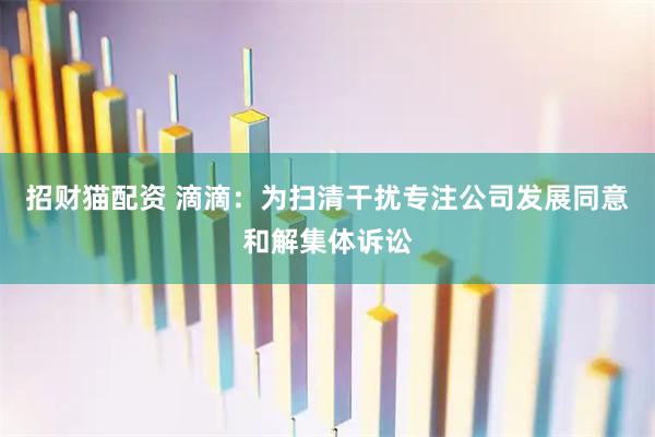 招财猫配资 滴滴：为扫清干扰专注公司发展同意和解集体诉讼
