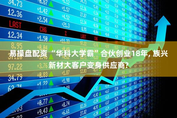 易操盘配资 “华科大学霸”合伙创业18年, 族兴新材大客户变身供应商?