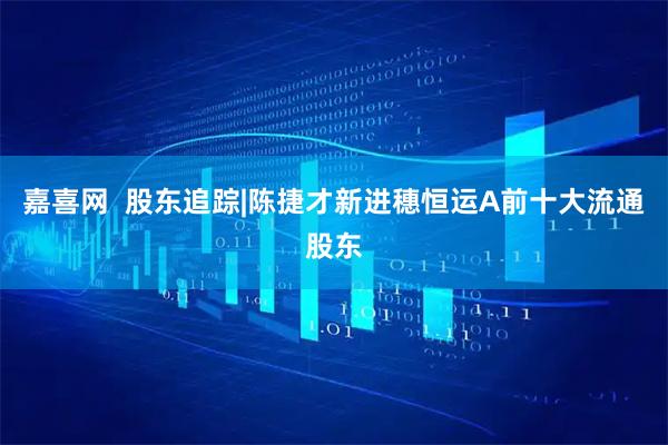 嘉喜网  股东追踪|陈捷才新进穗恒运A前十大流通股东