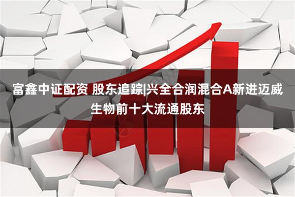 富鑫中证配资 股东追踪|兴全合润混合A新进迈威生物前十大流通股东