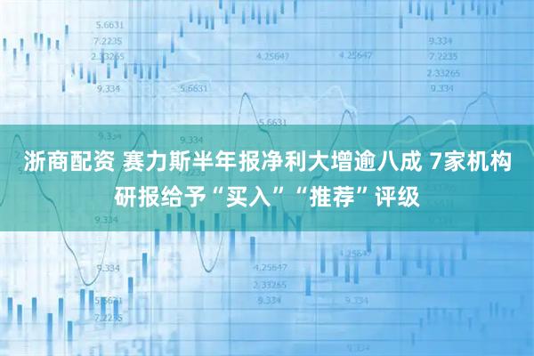 浙商配资 赛力斯半年报净利大增逾八成 7家机构研报给予“买入”“推荐”评级