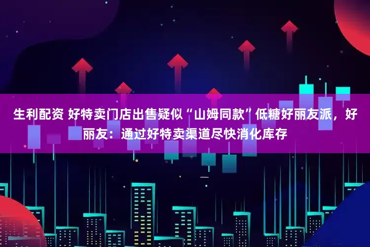 生利配资 好特卖门店出售疑似“山姆同款”低糖好丽友派，好丽友：通过好特卖渠道尽快消化库存