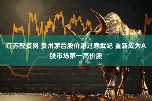 江苏配资网 贵州茅台股价超过寒武纪 重新成为A股市场第一高价股