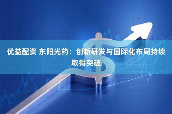 优益配资 东阳光药：创新研发与国际化布局持续取得突破