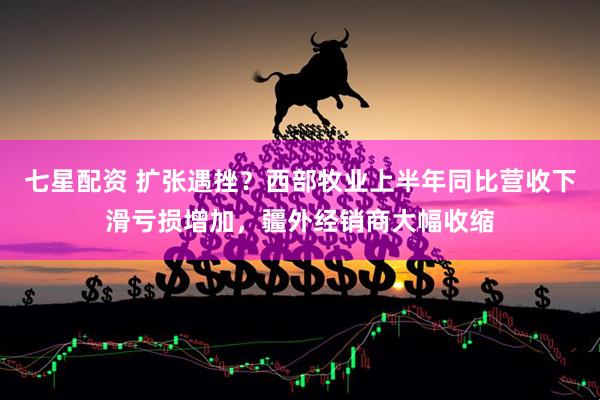 七星配资 扩张遇挫？西部牧业上半年同比营收下滑亏损增加，疆外经销商大幅收缩