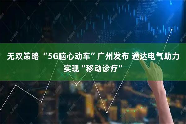 无双策略 “5G脑心动车”广州发布 通达电气助力实现“移动诊疗”
