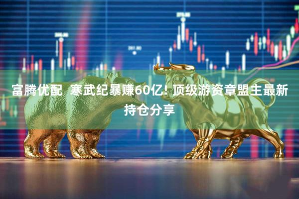 富腾优配  寒武纪暴赚60亿! 顶级游资章盟主最新持仓分享