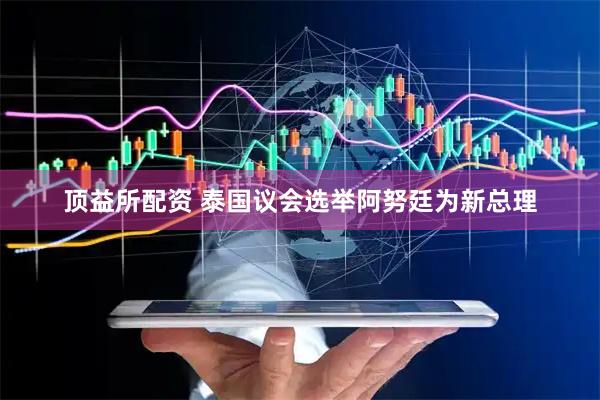 顶益所配资 泰国议会选举阿努廷为新总理