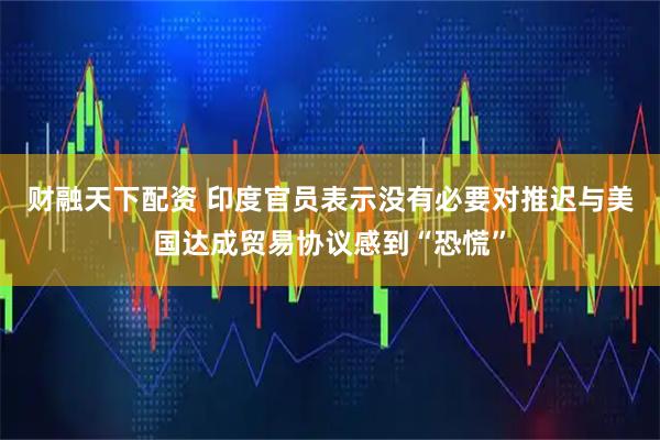 财融天下配资 印度官员表示没有必要对推迟与美国达成贸易协议感到“恐慌”
