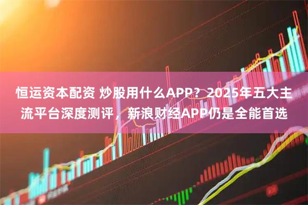 恒运资本配资 炒股用什么APP？2025年五大主流平台深度测评，新浪财经APP仍是全能首选