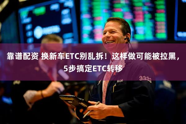 靠谱配资 换新车ETC别乱拆！这样做可能被拉黑，5步搞定ETC转移