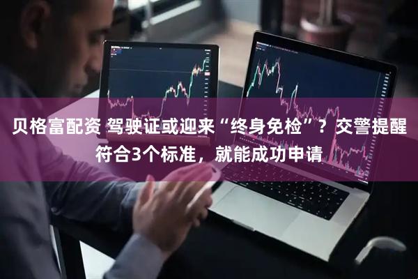 贝格富配资 驾驶证或迎来“终身免检”？交警提醒符合3个标准，就能成功申请
