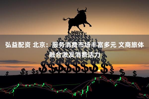 弘益配资 北京：服务消费市场丰富多元 文商旅体融合激发消费活力