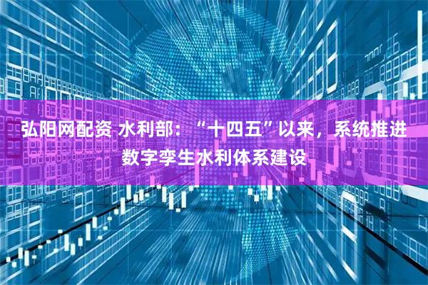 弘阳网配资 水利部：“十四五”以来，系统推进数字孪生水利体系建设