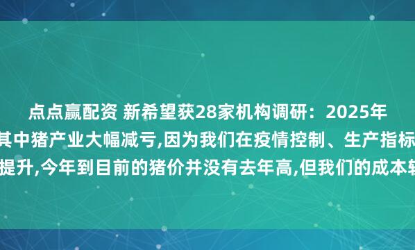 点点赢配资 新希望获28家机构调研：2025年1季度公司实现了盈利,其中猪产业大幅减亏,因为我们在疫情控制、生产指标上有明显提升,今年到目前的猪价并没有去年高,但我们的成本较同期下降1.8元/公斤（附调研问答）