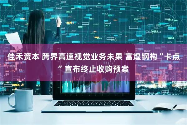 佳禾资本 跨界高速视觉业务未果 富煌钢构“卡点”宣布终止收购预案