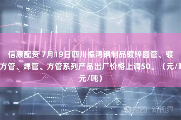 信康配资 7月19日四川振鸿钢制品镀锌圆管、镀锌方管、焊管、方管系列产品出厂价格上调50。（元/吨）
