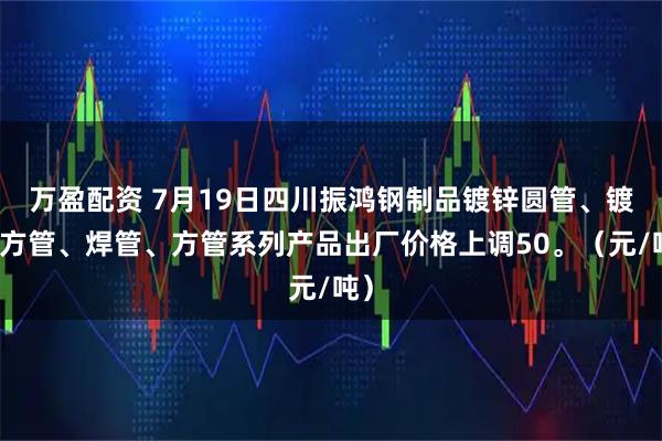 万盈配资 7月19日四川振鸿钢制品镀锌圆管、镀锌方管、焊管、方管系列产品出厂价格上调50。（元/吨）