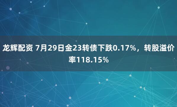 龙辉配资 7月29日金23转债下跌0.17%，转股溢价率118.15%