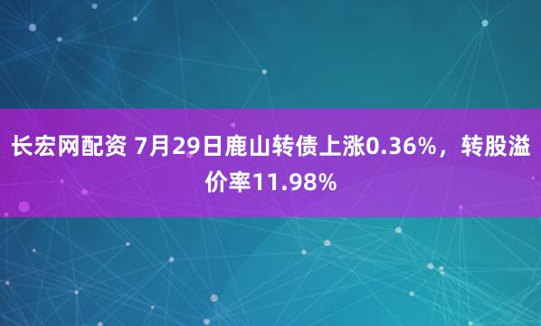 长宏网配资 7月29日鹿山转债上涨0.36%，转股溢价率11.98%