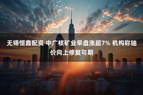 无锡恒鑫配资 中广核矿业早盘涨超7% 机构称铀价向上修复可期
