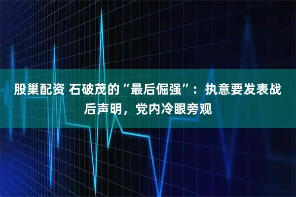 股巢配资 石破茂的“最后倔强”：执意要发表战后声明，党内冷眼旁观