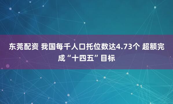 东莞配资 我国每千人口托位数达4.73个 超额完成“十四五”目标