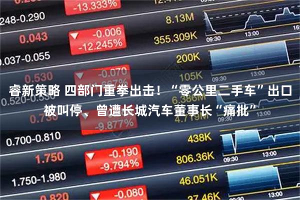 睿新策略 四部门重拳出击！“零公里二手车”出口被叫停、曾遭长城汽车董事长“痛批”