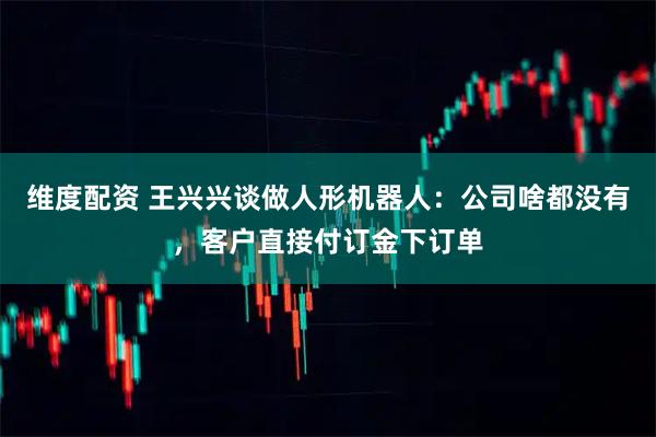 维度配资 王兴兴谈做人形机器人：公司啥都没有，客户直接付订金下订单