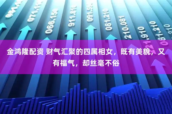 金鸿隆配资 财气汇聚的四属相女，既有美貌，又有福气，却丝毫不俗
