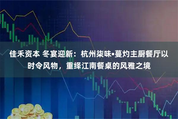 佳禾资本 冬宴迎新：杭州柒味•蔓灼主厨餐厅以时令风物，重绎江南餐桌的风雅之境